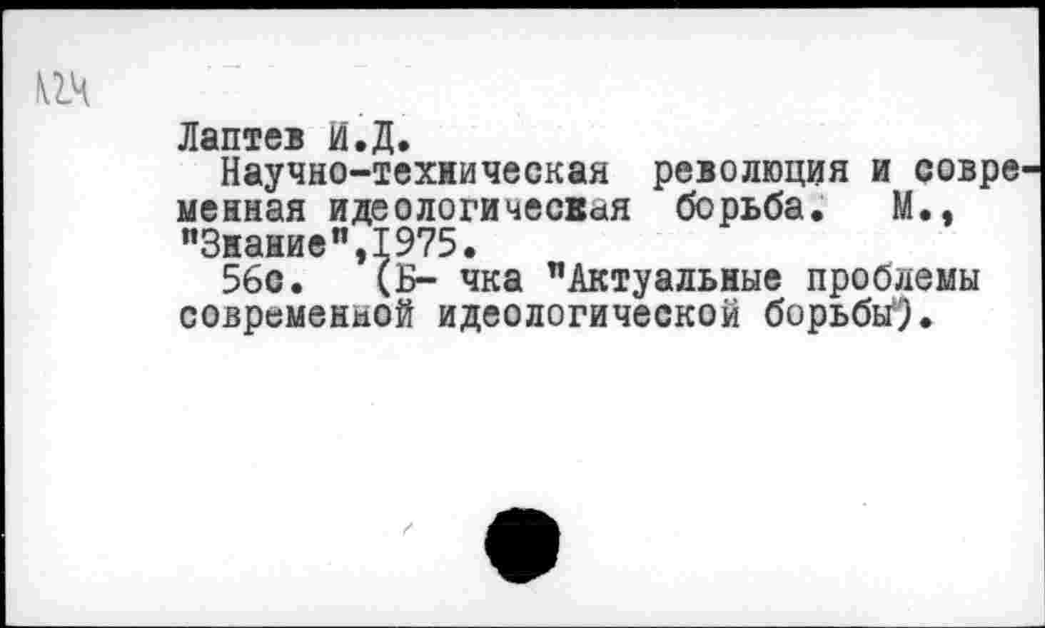 ﻿Лаптев и.Д.
Научно-техническая революция и совре менная идеологическая борьба. М., ^ЗНО-НИС^ 1975•
56с. * СБ— чка "Актуальные проблемы современной идеологической борьбы).